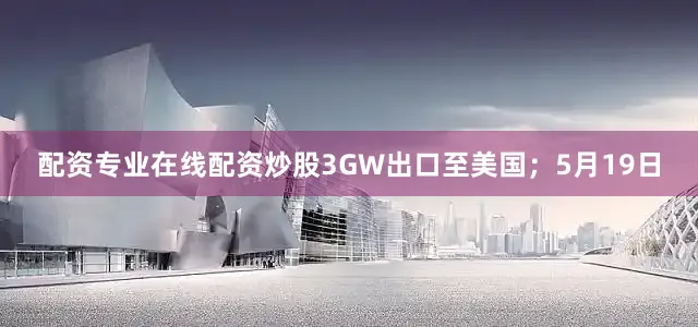 配资专业在线配资炒股3GW出口至美国；5月19日