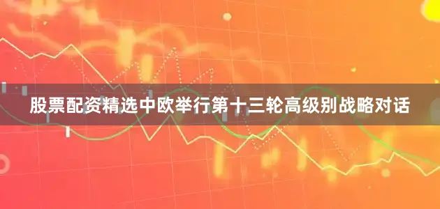 股票配资精选中欧举行第十三轮高级别战略对话