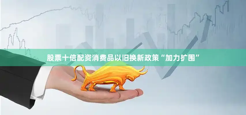 股票十倍配资消费品以旧换新政策“加力扩围”