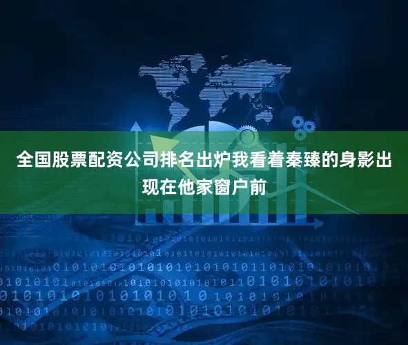 全国股票配资公司排名出炉我看着秦臻的身影出现在他家窗户前