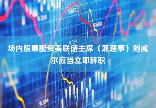 场内股票配资美联储主席（兼理事）鲍威尔应当立即辞职