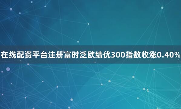 在线配资平台注册富时泛欧绩优300指数收涨0.40%