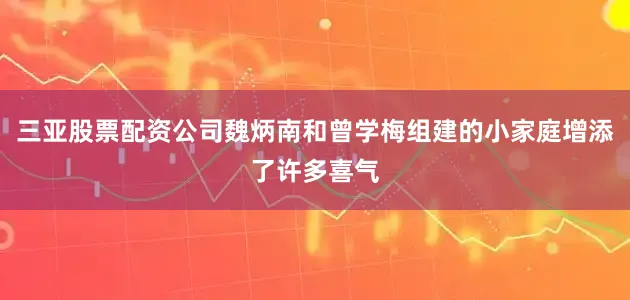 三亚股票配资公司魏炳南和曾学梅组建的小家庭增添了许多喜气