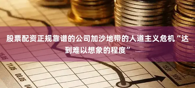 股票配资正规靠谱的公司加沙地带的人道主义危机“达到难以想象的程度”